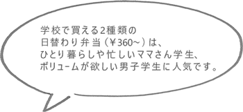 学校で買える2種類の日替わり弁当（￥360～）は、ひとり暮らしや忙しいママさん学生、ボリュームが欲しい男子学生に人気です。